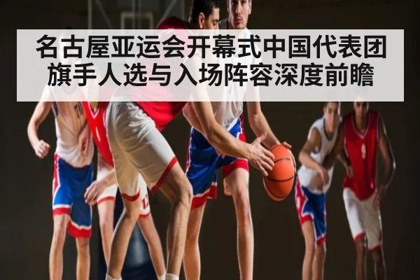名古屋亚运会开幕式中国代表团旗手人选与入场阵容深度前瞻