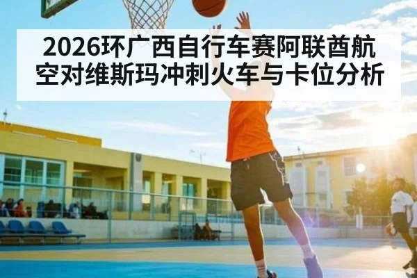 2026环广西自行车赛阿联酋航空对维斯玛冲刺火车与卡位分析